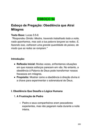 ESBOÇO 54
Esboço de Pregação: Obediência que Atrai
Milagres
Texto Base: Lucas 5:5-6
"Respondeu Simão: Mestre, havendo trabalhado toda a noite,
nada apanhamos, mas sob a tua palavra lançarei as redes. E,
fazendo isso, colheram uma grande quantidade de peixes, de
modo que as redes se rompiam."
Introdução:
● Reflexão Inicial: Muitas vezes, enfrentamos situações
em que nossos esforços parecem em vão. No entanto, a
obediência à Palavra de Deus pode transformar nossos
fracassos em milagres.
● Propósito: Mostrar como a obediência à direção divina é
a chave para experimentar o sobrenatural de Deus.
I. Obediência Que Desafia a Lógica Humana
1. A Frustração de Pedro
○ Pedro e seus companheiros eram pescadores
experientes, mas não pegaram nada durante a noite
inteira.
283
 