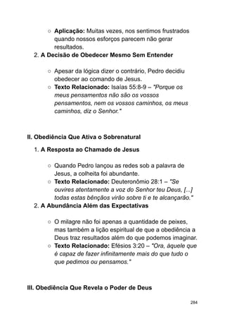 ○ Aplicação: Muitas vezes, nos sentimos frustrados
quando nossos esforços parecem não gerar
resultados.
2. A Decisão de Obedecer Mesmo Sem Entender
○ Apesar da lógica dizer o contrário, Pedro decidiu
obedecer ao comando de Jesus.
○ Texto Relacionado: Isaías 55:8-9 – "Porque os
meus pensamentos não são os vossos
pensamentos, nem os vossos caminhos, os meus
caminhos, diz o Senhor."
II. Obediência Que Ativa o Sobrenatural
1. A Resposta ao Chamado de Jesus
○ Quando Pedro lançou as redes sob a palavra de
Jesus, a colheita foi abundante.
○ Texto Relacionado: Deuteronômio 28:1 – "Se
ouvires atentamente a voz do Senhor teu Deus, [...]
todas estas bênçãos virão sobre ti e te alcançarão."
2. A Abundância Além das Expectativas
○ O milagre não foi apenas a quantidade de peixes,
mas também a lição espiritual de que a obediência a
Deus traz resultados além do que podemos imaginar.
○ Texto Relacionado: Efésios 3:20 – "Ora, àquele que
é capaz de fazer infinitamente mais do que tudo o
que pedimos ou pensamos."
III. Obediência Que Revela o Poder de Deus
284
 