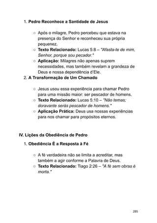 1. Pedro Reconhece a Santidade de Jesus
○ Após o milagre, Pedro percebeu que estava na
presença do Senhor e reconheceu sua própria
pequenez.
○ Texto Relacionado: Lucas 5:8 – "Afasta-te de mim,
Senhor, porque sou pecador."
○ Aplicação: Milagres não apenas suprem
necessidades, mas também revelam a grandeza de
Deus e nossa dependência d’Ele.
2. A Transformação de Um Chamado
○ Jesus usou essa experiência para chamar Pedro
para uma missão maior: ser pescador de homens.
○ Texto Relacionado: Lucas 5:10 – "Não temas;
doravante serás pescador de homens."
○ Aplicação Prática: Deus usa nossas experiências
para nos chamar para propósitos eternos.
IV. Lições da Obediência de Pedro
1. Obediência É a Resposta à Fé
○ A fé verdadeira não se limita a acreditar, mas
também a agir conforme a Palavra de Deus.
○ Texto Relacionado: Tiago 2:26 – "A fé sem obras é
morta."
285
 