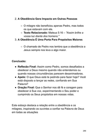 2. A Obediência Gera Impacto em Outras Pessoas
○ O milagre não beneficiou apenas Pedro, mas todos
os que estavam com ele.
○ Texto Relacionado: Mateus 5:16 – "Assim brilhe a
vossa luz diante dos homens."
3. A Obediência É Uma Porta Para Propósitos Maiores
○ O chamado de Pedro nos lembra que a obediência a
Jesus sempre nos leva a algo maior.
Conclusão:
● Reflexão Final: Assim como Pedro, somos desafiados a
obedecer a Deus mesmo quando não entendemos ou
quando nossas circunstâncias parecem desanimadoras.
● Apelo: O que Deus está te pedindo para fazer hoje? Você
está disposto a lançar as redes, confiando em Sua
Palavra?
● Oração Final: Que o Senhor nos dê fé e coragem para
obedecer à Sua voz, experimentando o Seu poder e
cumprindo os Seus propósitos em nossas vidas.
Este esboço destaca a relação entre a obediência e os
milagres, inspirando os ouvintes a confiar na Palavra de Deus
em todas as situações
286
 