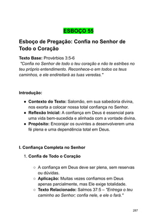 ESBOÇO 55
Esboço de Pregação: Confia no Senhor de
Todo o Coração
Texto Base: Provérbios 3:5-6
"Confia no Senhor de todo o teu coração e não te estribes no
teu próprio entendimento. Reconhece-o em todos os teus
caminhos, e ele endireitará as tuas veredas."
Introdução:
● Contexto do Texto: Salomão, em sua sabedoria divina,
nos exorta a colocar nossa total confiança no Senhor.
● Reflexão Inicial: A confiança em Deus é essencial para
uma vida bem-sucedida e alinhada com a vontade divina.
● Propósito: Encorajar os ouvintes a desenvolverem uma
fé plena e uma dependência total em Deus.
I. Confiança Completa no Senhor
1. Confia de Todo o Coração
○ A confiança em Deus deve ser plena, sem reservas
ou dúvidas.
○ Aplicação: Muitas vezes confiamos em Deus
apenas parcialmente, mas Ele exige totalidade.
○ Texto Relacionado: Salmos 37:5 – "Entrega o teu
caminho ao Senhor; confia nele, e ele o fará."
287
 