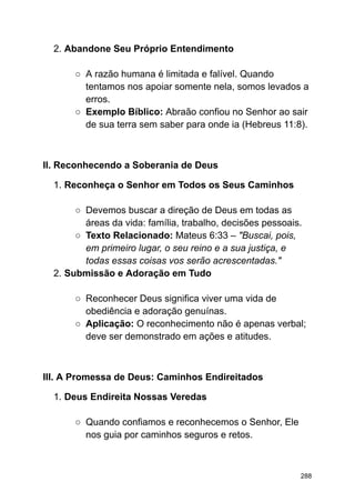 2. Abandone Seu Próprio Entendimento
○ A razão humana é limitada e falível. Quando
tentamos nos apoiar somente nela, somos levados a
erros.
○ Exemplo Bíblico: Abraão confiou no Senhor ao sair
de sua terra sem saber para onde ia (Hebreus 11:8).
II. Reconhecendo a Soberania de Deus
1. Reconheça o Senhor em Todos os Seus Caminhos
○ Devemos buscar a direção de Deus em todas as
áreas da vida: família, trabalho, decisões pessoais.
○ Texto Relacionado: Mateus 6:33 – "Buscai, pois,
em primeiro lugar, o seu reino e a sua justiça, e
todas essas coisas vos serão acrescentadas."
2. Submissão e Adoração em Tudo
○ Reconhecer Deus significa viver uma vida de
obediência e adoração genuínas.
○ Aplicação: O reconhecimento não é apenas verbal;
deve ser demonstrado em ações e atitudes.
III. A Promessa de Deus: Caminhos Endireitados
1. Deus Endireita Nossas Veredas
○ Quando confiamos e reconhecemos o Senhor, Ele
nos guia por caminhos seguros e retos.
288
 