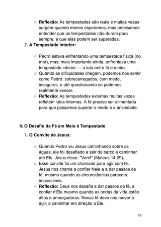 ○ Reflexão: As tempestades são reais e muitas vezes
surgem quando menos esperamos, mas precisamos
entender que as tempestades não duram para
sempre, e que elas podem ser superadas.
2. A Tempestade Interior:
○ Pedro estava enfrentando uma tempestade física (no
mar), mas, mais importante ainda, enfrentava uma
tempestade interior — a luta entre fé e medo.
○ Quando as dificuldades chegam, podemos nos sentir
como Pedro: sobrecarregados, com medo,
inseguros, e até questionando se podemos
realmente vencer.
○ Reflexão: As tempestades externas muitas vezes
refletem lutas internas. A fé precisa ser alimentada
para que possamos superar o medo e a ansiedade.
II. O Desafio da Fé em Meio à Tempestade
1. O Convite de Jesus:
○ Quando Pedro viu Jesus caminhando sobre as
águas, ele foi desafiado a sair do barco e caminhar
até Ele. Jesus disse: "Vem!" (Mateus 14:29).
○ Esse convite foi um chamado para agir com fé.
Jesus nos chama a confiar Nele e a dar passos de
fé, mesmo quando as circunstâncias parecem
impossíveis.
○ Reflexão: Deus nos desafia a dar passos de fé, a
confiar n'Ele mesmo quando as ondas da vida estão
altas e ameaçadoras. Nossa fé deve nos mover a
agir, a caminhar em direção a Ele.
28
 