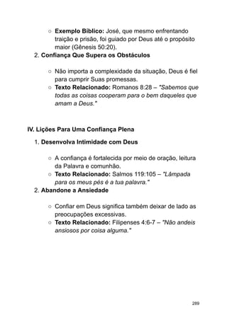 ○ Exemplo Bíblico: José, que mesmo enfrentando
traição e prisão, foi guiado por Deus até o propósito
maior (Gênesis 50:20).
2. Confiança Que Supera os Obstáculos
○ Não importa a complexidade da situação, Deus é fiel
para cumprir Suas promessas.
○ Texto Relacionado: Romanos 8:28 – "Sabemos que
todas as coisas cooperam para o bem daqueles que
amam a Deus."
IV. Lições Para Uma Confiança Plena
1. Desenvolva Intimidade com Deus
○ A confiança é fortalecida por meio de oração, leitura
da Palavra e comunhão.
○ Texto Relacionado: Salmos 119:105 – "Lâmpada
para os meus pés é a tua palavra."
2. Abandone a Ansiedade
○ Confiar em Deus significa também deixar de lado as
preocupações excessivas.
○ Texto Relacionado: Filipenses 4:6-7 – "Não andeis
ansiosos por coisa alguma."
289
 