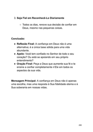 3. Seja Fiel em Reconhecê-Lo Diariamente
○ Todos os dias, renove sua decisão de confiar em
Deus, mesmo nas pequenas coisas.
Conclusão:
● Reflexão Final: A confiança em Deus não é uma
alternativa; é a única base sólida para uma vida
abundante.
● Apelo: Você tem confiado no Senhor de todo o seu
coração? Ou está se apoiando em seu próprio
entendimento?
● Oração Final: Peça a Deus que aumente sua fé e te
ensine a confiar completamente n’Ele em todos os
aspectos da sua vida.
Mensagem Principal: A confiança em Deus não é apenas
uma escolha, mas uma resposta à Sua fidelidade eterna e à
Sua soberania em nossas vidas.
290
 