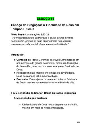 ESBOÇO 56
Esboço de Pregação: A Fidelidade de Deus em
Tempos Difíceis
Texto Base: Lamentações 3:22-23
"As misericórdias do Senhor são a causa de não sermos
consumidos, porque as suas misericórdias não têm fim;
renovam-se cada manhã. Grande é a tua fidelidade."
Introdução:
● Contexto do Texto: Jeremias escreveu Lamentações em
um momento de grande sofrimento, diante da destruição
de Jerusalém, mas encontrou esperança na fidelidade de
Deus.
● Reflexão Inicial: Mesmo em tempos de adversidade,
Deus permanece fiel e misericordioso.
● Propósito: Encorajar os ouvintes a confiar na fidelidade
de Deus, mesmo nos momentos mais difíceis da vida.
I. A Misericórdia do Senhor: Razão da Nossa Esperança
1. Misericórdia que Sustenta
○ A misericórdia de Deus nos protege e nos mantém,
mesmo em meio às nossas fraquezas.
291
 