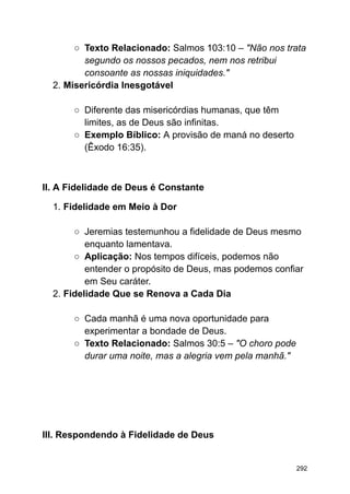 ○ Texto Relacionado: Salmos 103:10 – "Não nos trata
segundo os nossos pecados, nem nos retribui
consoante as nossas iniquidades."
2. Misericórdia Inesgotável
○ Diferente das misericórdias humanas, que têm
limites, as de Deus são infinitas.
○ Exemplo Bíblico: A provisão de maná no deserto
(Êxodo 16:35).
II. A Fidelidade de Deus é Constante
1. Fidelidade em Meio à Dor
○ Jeremias testemunhou a fidelidade de Deus mesmo
enquanto lamentava.
○ Aplicação: Nos tempos difíceis, podemos não
entender o propósito de Deus, mas podemos confiar
em Seu caráter.
2. Fidelidade Que se Renova a Cada Dia
○ Cada manhã é uma nova oportunidade para
experimentar a bondade de Deus.
○ Texto Relacionado: Salmos 30:5 – "O choro pode
durar uma noite, mas a alegria vem pela manhã."
III. Respondendo à Fidelidade de Deus
292
 