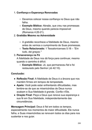1. Confiança e Esperança Renovadas
○ Devemos colocar nossa confiança no Deus que não
falha.
○ Exemplo Bíblico: Abraão, que creu nas promessas
de Deus, mesmo quando parecia impossível
(Romanos 4:20-21).
2. Gratidão Mesmo na Adversidade
○ A gratidão reconhece a fidelidade de Deus, mesmo
antes de vermos o cumprimento de Suas promessas.
○ Texto Relacionado: 1 Tessalonicenses 5:18 – "Em
tudo, dai graças."
3. Perseverança na Fé
A fidelidade de Deus nos dá força para continuar, mesmo
quando o caminho é difícil.
○ Exemplo Bíblico: Jó, que permaneceu fiel e foi
restaurado pelo Senhor (Jó 42:10).
Conclusão:
● Reflexão Final: A fidelidade de Deus é a âncora que nos
mantém firmes em tempos de tempestade.
● Apelo: Você pode estar enfrentando dificuldades, mas
lembre-se de que as misericórdias de Deus nunca
acabam e Sua fidelidade é grande. Confie n’Ele.
● Oração Final: Peça a Deus que renove sua esperança e
sua fé em Sua fidelidade, independentemente das
circunstâncias.
Mensagem Principal: Deus é fiel em todos os tempos,
especialmente nos momentos de maior dificuldade. Ele nunca
falha, e Suas misericórdias se renovam todos os dias para nos
sustentar e nos guiar.
293
 