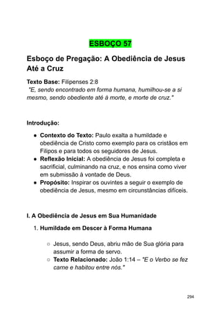 ESBOÇO 57
Esboço de Pregação: A Obediência de Jesus
Até a Cruz
Texto Base: Filipenses 2:8
"E, sendo encontrado em forma humana, humilhou-se a si
mesmo, sendo obediente até à morte, e morte de cruz."
Introdução:
● Contexto do Texto: Paulo exalta a humildade e
obediência de Cristo como exemplo para os cristãos em
Filipos e para todos os seguidores de Jesus.
● Reflexão Inicial: A obediência de Jesus foi completa e
sacrificial, culminando na cruz, e nos ensina como viver
em submissão à vontade de Deus.
● Propósito: Inspirar os ouvintes a seguir o exemplo de
obediência de Jesus, mesmo em circunstâncias difíceis.
I. A Obediência de Jesus em Sua Humanidade
1. Humildade em Descer à Forma Humana
○ Jesus, sendo Deus, abriu mão de Sua glória para
assumir a forma de servo.
○ Texto Relacionado: João 1:14 – "E o Verbo se fez
carne e habitou entre nós."
294
 