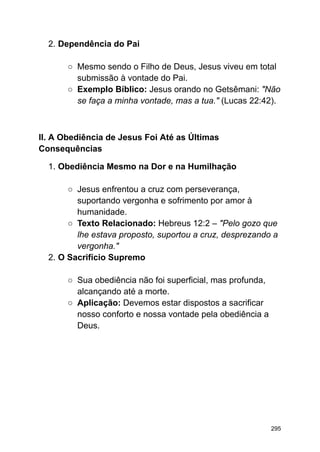 2. Dependência do Pai
○ Mesmo sendo o Filho de Deus, Jesus viveu em total
submissão à vontade do Pai.
○ Exemplo Bíblico: Jesus orando no Getsêmani: "Não
se faça a minha vontade, mas a tua." (Lucas 22:42).
II. A Obediência de Jesus Foi Até as Últimas
Consequências
1. Obediência Mesmo na Dor e na Humilhação
○ Jesus enfrentou a cruz com perseverança,
suportando vergonha e sofrimento por amor à
humanidade.
○ Texto Relacionado: Hebreus 12:2 – "Pelo gozo que
lhe estava proposto, suportou a cruz, desprezando a
vergonha."
2. O Sacrifício Supremo
○ Sua obediência não foi superficial, mas profunda,
alcançando até a morte.
○ Aplicação: Devemos estar dispostos a sacrificar
nosso conforto e nossa vontade pela obediência a
Deus.
295
 