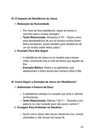 III. O Impacto da Obediência de Jesus
1. Redenção da Humanidade
○ Por meio de Sua obediência, Jesus se tornou o
caminho para a nossa salvação.
○ Texto Relacionado: Romanos 5:19 – "Assim como
pela desobediência de um só homem muitos foram
feitos pecadores, assim também pela obediência de
um só muitos serão feitos justos."
2. Exemplo Para Nós Seguir
○ A obediência de Jesus é um modelo para nossas
vidas, chamando-nos a viver de forma que agrade ao
Pai.
○ Exemplo Bíblico: Pedro e os apóstolos, que
obedeceram a Deus acima dos homens (Atos 5:29).
IV. Como Seguir o Exemplo de Jesus em Obediência?
1. Submissão à Palavra de Deus
○ A obediência começa no coração que ama e valoriza
as Escrituras.
○ Texto Relacionado: Salmos 119:11 – "Guardei a tua
palavra no meu coração para não pecar contra ti."
2. Coragem Para Enfrentar os Desafios
○ Assim como Jesus não recuou diante da cruz, somos
chamados a não recuar em nossa fé.
296
 