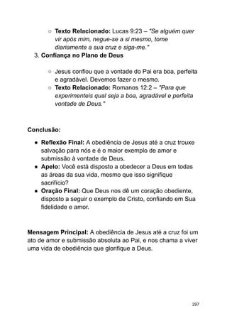 ○ Texto Relacionado: Lucas 9:23 – "Se alguém quer
vir após mim, negue-se a si mesmo, tome
diariamente a sua cruz e siga-me."
3. Confiança no Plano de Deus
○ Jesus confiou que a vontade do Pai era boa, perfeita
e agradável. Devemos fazer o mesmo.
○ Texto Relacionado: Romanos 12:2 – "Para que
experimenteis qual seja a boa, agradável e perfeita
vontade de Deus."
Conclusão:
● Reflexão Final: A obediência de Jesus até a cruz trouxe
salvação para nós e é o maior exemplo de amor e
submissão à vontade de Deus.
● Apelo: Você está disposto a obedecer a Deus em todas
as áreas da sua vida, mesmo que isso signifique
sacrifício?
● Oração Final: Que Deus nos dê um coração obediente,
disposto a seguir o exemplo de Cristo, confiando em Sua
fidelidade e amor.
Mensagem Principal: A obediência de Jesus até a cruz foi um
ato de amor e submissão absoluta ao Pai, e nos chama a viver
uma vida de obediência que glorifique a Deus.
297
 