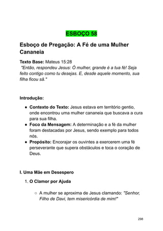 ESBOÇO 58
Esboço de Pregação: A Fé de uma Mulher
Cananeia
Texto Base: Mateus 15:28
"Então, respondeu Jesus: Ó mulher, grande é a tua fé! Seja
feito contigo como tu desejas. E, desde aquele momento, sua
filha ficou sã."
Introdução:
● Contexto do Texto: Jesus estava em território gentio,
onde encontrou uma mulher cananeia que buscava a cura
para sua filha.
● Foco da Mensagem: A determinação e a fé da mulher
foram destacadas por Jesus, sendo exemplo para todos
nós.
● Propósito: Encorajar os ouvintes a exercerem uma fé
perseverante que supera obstáculos e toca o coração de
Deus.
I. Uma Mãe em Desespero
1. O Clamor por Ajuda
○ A mulher se aproxima de Jesus clamando: "Senhor,
Filho de Davi, tem misericórdia de mim!"
298
 
