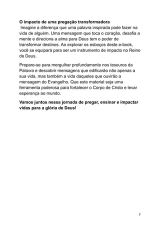 O impacto de uma pregação transformadora
Imagine a diferença que uma palavra inspirada pode fazer na
vida de alguém. Uma mensagem que toca o coração, desafia a
mente e direciona a alma para Deus tem o poder de
transformar destinos. Ao explorar os esboços deste e-book,
você se equipará para ser um instrumento de impacto no Reino
de Deus.
Prepare-se para mergulhar profundamente nos tesouros da
Palavra e descobrir mensagens que edificarão não apenas a
sua vida, mas também a vida daqueles que ouvirão a
mensagem do Evangelho. Que este material seja uma
ferramenta poderosa para fortalecer o Corpo de Cristo e levar
esperança ao mundo.
Vamos juntos nessa jornada de pregar, ensinar e impactar
vidas para a glória de Deus!
2
 