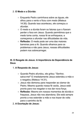 2. O Medo e a Dúvida:
○ Enquanto Pedro caminhava sobre as águas, ele
olhou para o vento e ficou com medo (Mateus
14:30). Quando isso aconteceu, ele começou a
afundar.
○ O medo e a dúvida foram os fatores que o fizeram
perder o foco em Jesus. Quando permitimos que o
medo tome conta, nossa fé se enfraquece, e
começamos a afundar nas dificuldades da vida.
○ Reflexão: O medo pode ser uma das maiores
barreiras para a fé. Quando olhamos para os
problemas e não para Jesus, nossas dificuldades
podem nos sobrecarregar.
III. O Resgate de Jesus: A Importância da Dependência de
Deus
1. A Resposta de Jesus:
○ Quando Pedro afundou, ele gritou: "Senhor,
salva-me!" E imediatamente Jesus estendeu a mão e
o resgatou (Mateus 14:31).
○ Jesus não demorou para responder ao clamor de
Pedro. Mesmo quando nossa fé vacila, Jesus está
pronto para nos resgatar e nos dar nova força.
○ Reflexão: Mesmo em nossos momentos de dúvida e
fraqueza, Jesus não nos abandona. Ele está sempre
pronto a nos estender a mão e nos trazer de volta
para o caminho da fé.
2. A Exortação de Jesus:
29
 