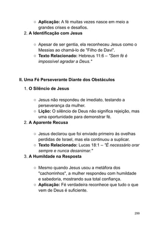 ○ Aplicação: A fé muitas vezes nasce em meio a
grandes crises e desafios.
2. A Identificação com Jesus
○ Apesar de ser gentia, ela reconheceu Jesus como o
Messias ao chamá-lo de "Filho de Davi".
○ Texto Relacionado: Hebreus 11:6 – "Sem fé é
impossível agradar a Deus."
II. Uma Fé Perseverante Diante dos Obstáculos
1. O Silêncio de Jesus
○ Jesus não respondeu de imediato, testando a
perseverança da mulher.
○ Lição: O silêncio de Deus não significa rejeição, mas
uma oportunidade para demonstrar fé.
2. A Aparente Recusa
○ Jesus declarou que foi enviado primeiro às ovelhas
perdidas de Israel, mas ela continuou a suplicar.
○ Texto Relacionado: Lucas 18:1 – "É necessário orar
sempre e nunca desanimar."
3. A Humildade na Resposta
○ Mesmo quando Jesus usou a metáfora dos
"cachorrinhos", a mulher respondeu com humildade
e sabedoria, mostrando sua total confiança.
○ Aplicação: Fé verdadeira reconhece que tudo o que
vem de Deus é suficiente.
299
 