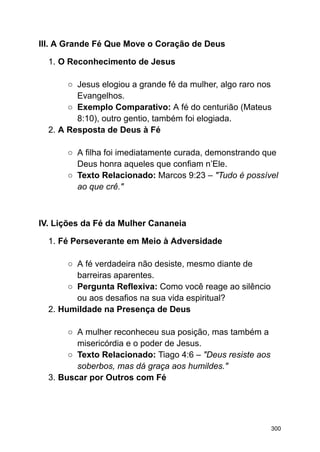 III. A Grande Fé Que Move o Coração de Deus
1. O Reconhecimento de Jesus
○ Jesus elogiou a grande fé da mulher, algo raro nos
Evangelhos.
○ Exemplo Comparativo: A fé do centurião (Mateus
8:10), outro gentio, também foi elogiada.
2. A Resposta de Deus à Fé
○ A filha foi imediatamente curada, demonstrando que
Deus honra aqueles que confiam n’Ele.
○ Texto Relacionado: Marcos 9:23 – "Tudo é possível
ao que crê."
IV. Lições da Fé da Mulher Cananeia
1. Fé Perseverante em Meio à Adversidade
○ A fé verdadeira não desiste, mesmo diante de
barreiras aparentes.
○ Pergunta Reflexiva: Como você reage ao silêncio
ou aos desafios na sua vida espiritual?
2. Humildade na Presença de Deus
○ A mulher reconheceu sua posição, mas também a
misericórdia e o poder de Jesus.
○ Texto Relacionado: Tiago 4:6 – "Deus resiste aos
soberbos, mas dá graça aos humildes."
3. Buscar por Outros com Fé
300
 