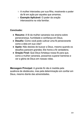 ○ A mulher intercedeu por sua filha, mostrando o poder
da fé em ação por aqueles que amamos.
○ Exemplo Aplicável: O poder da oração
intercessória na vida familiar.
Conclusão:
● Resumo: A fé da mulher cananeia nos ensina sobre
perseverança, humildade e confiança em Deus.
● Desafio: Como você pode cultivar uma fé perseverante
como a dela em sua vida?
● Apelo: Não desista de buscar a Deus, mesmo quando os
desafios parecem grandes; Ele honra a fé verdadeira.
● Oração Final: Que Deus fortaleça nossa fé para que,
como a mulher cananeia, possamos superar barreiras e
ver a glória de Deus em nossas vidas.
Mensagem Principal: A grande fé não é medida pela
ausência de obstáculos, mas pela determinação em confiar em
Deus, mesmo diante das adversidades.
301
 