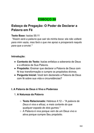 ESBOÇO 59
Esboço de Pregação: O Poder de Declarar a
Palavra em Fé
Texto Base: Isaías 55:11
"Assim será a palavra que sair da minha boca: ela não voltará
para mim vazia, mas fará o que me apraz e prosperará naquilo
para que a enviei."
Introdução:
● Contexto do Texto: Isaías enfatiza a soberania de Deus
e a eficácia de Sua Palavra.
● Propósito: Ensinar que declarar a Palavra de Deus com
fé traz transformação e cumpre os propósitos divinos.
● Pergunta Inicial: Você tem declarado a Palavra de Deus
com fé sobre sua vida e circunstâncias?
I. A Palavra de Deus é Viva e Poderosa
1. A Natureza da Palavra
○ Texto Relacionado: Hebreus 4:12 – "A palavra de
Deus é viva e eficaz, e mais cortante do que
qualquer espada de dois gumes."
○ A Palavra é viva porque vem de um Deus vivo e
ativa porque cumpre Seu propósito.
302
 