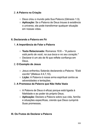 2. A Palavra na Criação
○ Deus criou o mundo pela Sua Palavra (Gênesis 1:3).
○ Aplicação: Se a Palavra de Deus trouxe à existência
o universo, ela pode transformar qualquer situação
em nossas vidas.
II. Declarando a Palavra em Fé
1. A Importância de Falar a Palavra
○ Texto Relacionado: Romanos 10:8 – "A palavra
está perto de você, na sua boca e no seu coração."
○ Declarar é um ato de fé que reflete confiança em
Deus.
2. O Exemplo de Jesus
○ Jesus enfrentou Satanás declarando a Palavra: "Está
escrito" (Mateus 4:4,7,10).
○ Lição: A Palavra é nossa arma espiritual contra as
adversidades e tentações.
3. A Promessa da Palavra que Não Volta Vazia
○ A Palavra de Deus é eficaz porque está ligada à
fidelidade e ao poder do próprio Deus.
○ Aplicação: Declare a Palavra sobre sua vida, família
e situações específicas, crendo que Deus cumprirá
Suas promessas.
III. Os Frutos de Declarar a Palavra
303
 