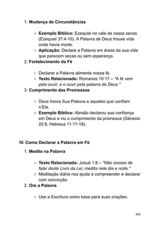 1. Mudança de Circunstâncias
○ Exemplo Bíblico: Ezequiel no vale de ossos secos
(Ezequiel 37:4-10). A Palavra de Deus trouxe vida
onde havia morte.
○ Aplicação: Declare a Palavra em áreas da sua vida
que parecem secas ou sem esperança.
2. Fortalecimento da Fé
○ Declarar a Palavra alimenta nossa fé.
○ Texto Relacionado: Romanos 10:17 – "A fé vem
pelo ouvir, e o ouvir pela palavra de Deus."
3. Cumprimento das Promessas
○ Deus honra Sua Palavra e aqueles que confiam
n’Ele.
○ Exemplo Bíblico: Abraão declarou sua confiança
em Deus e viu o cumprimento da promessa (Gênesis
22:8, Hebreus 11:17-19).
IV. Como Declarar a Palavra em Fé
1. Medite na Palavra
○ Texto Relacionado: Josué 1:8 – "Não cesses de
falar deste Livro da Lei; medita nele dia e noite."
○ Meditação diária nos ajuda a compreender e declarar
com convicção.
2. Ore a Palavra
○ Use a Escritura como base para suas orações.
304
 