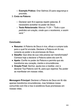 ○ Exemplo Prático: Orar Salmos 23 para segurança e
provisão.
3. Creia na Palavra
○ Declarar sem fé é apenas repetir palavras. É
necessário acreditar no poder de Deus.
○ Texto Relacionado: Marcos 11:24 – "Tudo o que
pedirdes em oração, crede que o recebereis, e assim
será."
Conclusão:
● Resumo: A Palavra de Deus é viva, eficaz e cumpre tudo
para o qual foi enviada. Declarar a Palavra em fé nos
conecta ao poder e às promessas de Deus.
● Desafio: Que área da sua vida precisa ser transformada?
Comece hoje a declarar a Palavra sobre ela com fé.
● Apelo: Confie no poder da Palavra e permita que ela
transforme seu coração, mente e circunstâncias.
● Oração Final: Senhor, ajuda-nos a meditar, crer e
declarar Tua Palavra com fé, para que vejamos Teu poder
se manifestar em nossas vidas.
Mensagem Principal: Declarar a Palavra de Deus em fé não
apenas transforma circunstâncias, mas fortalece nossa
comunhão com Ele e traz à existência Suas promessas em
nossas vidas.
305
 