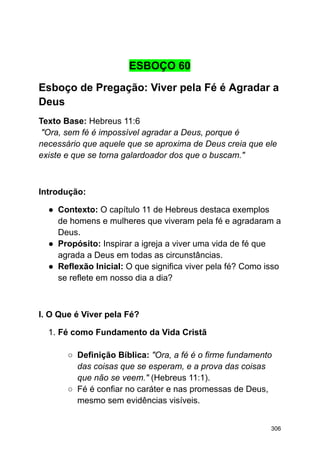 ESBOÇO 60
Esboço de Pregação: Viver pela Fé é Agradar a
Deus
Texto Base: Hebreus 11:6
"Ora, sem fé é impossível agradar a Deus, porque é
necessário que aquele que se aproxima de Deus creia que ele
existe e que se torna galardoador dos que o buscam."
Introdução:
● Contexto: O capítulo 11 de Hebreus destaca exemplos
de homens e mulheres que viveram pela fé e agradaram a
Deus.
● Propósito: Inspirar a igreja a viver uma vida de fé que
agrada a Deus em todas as circunstâncias.
● Reflexão Inicial: O que significa viver pela fé? Como isso
se reflete em nosso dia a dia?
I. O Que é Viver pela Fé?
1. Fé como Fundamento da Vida Cristã
○ Definição Bíblica: "Ora, a fé é o firme fundamento
das coisas que se esperam, e a prova das coisas
que não se veem." (Hebreus 11:1).
○ Fé é confiar no caráter e nas promessas de Deus,
mesmo sem evidências visíveis.
306
 
