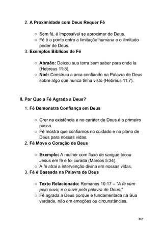 2. A Proximidade com Deus Requer Fé
○ Sem fé, é impossível se aproximar de Deus.
○ Fé é a ponte entre a limitação humana e o ilimitado
poder de Deus.
3. Exemplos Bíblicos de Fé
○ Abraão: Deixou sua terra sem saber para onde ia
(Hebreus 11:8).
○ Noé: Construiu a arca confiando na Palavra de Deus
sobre algo que nunca tinha visto (Hebreus 11:7).
II. Por Que a Fé Agrada a Deus?
1. Fé Demonstra Confiança em Deus
○ Crer na existência e no caráter de Deus é o primeiro
passo.
○ Fé mostra que confiamos no cuidado e no plano de
Deus para nossas vidas.
2. Fé Move o Coração de Deus
○ Exemplo: A mulher com fluxo de sangue tocou
Jesus em fé e foi curada (Marcos 5:34).
○ A fé atrai a intervenção divina em nossas vidas.
3. Fé é Baseada na Palavra de Deus
○ Texto Relacionado: Romanos 10:17 – "A fé vem
pelo ouvir, e o ouvir pela palavra de Deus."
○ Fé agrada a Deus porque é fundamentada na Sua
verdade, não em emoções ou circunstâncias.
307
 