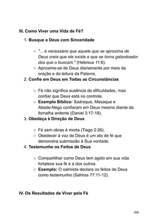 III. Como Viver uma Vida de Fé?
1. Busque a Deus com Sinceridade
○ "... é necessário que aquele que se aproxima de
Deus creia que ele existe e que se torna galardoador
dos que o buscam." (Hebreus 11:6).
○ Aproxime-se de Deus diariamente por meio da
oração e da leitura da Palavra.
2. Confie em Deus em Todas as Circunstâncias
○ Fé não significa ausência de dificuldades, mas
confiar que Deus está no controle.
○ Exemplo Bíblico: Sadraque, Mesaque e
Abede-Nego confiaram em Deus mesmo diante da
fornalha ardente (Daniel 3:17-18).
3. Obedeça à Direção de Deus
○ Fé sem obras é morta (Tiago 2:26).
○ Obedecer à voz de Deus é um ato de fé que
demonstra submissão à Sua vontade.
4. Testemunhe os Feitos de Deus
○ Compartilhar como Deus tem agido em sua vida
fortalece sua fé e a dos outros.
○ Exemplo: O salmista declara os feitos de Deus
como testemunho (Salmos 77:11-12).
IV. Os Resultados de Viver pela Fé
308
 