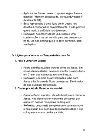 ○ Após salvar Pedro, Jesus o repreende gentilmente,
dizendo: "Homem de pouca fé, por que duvidaste?"
(Mateus 14:31).
○ Essa repreensão é uma lição de fé. Jesus nos
desafia a confiar n'Ele completamente, a não permitir
que o medo e a dúvida nos dominem.
○ Reflexão: A repreensão de Jesus não é uma
condenação, mas um convite para que crescemos
na fé. Ele nos ensina que a fé deve ser firme, sem
vacilações.
IV. Lições para Vencer as Tempestades com Fé
1. Fixe o Olhar em Jesus:
○ Pedro afundou quando tirou os olhos de Jesus. Em
nossas tempestades, devemos manter os olhos fixos
em Cristo, que é a nossa rocha e firmeza.
○ Reflexão: Em meio às adversidades, olhe para
Jesus e lembre-se de Suas promessas. Ele é maior
do que qualquer tempestade.
2. Clame por Ajuda Quando Necessário:
○ Quando Pedro afundou, ele não hesitou em clamar a
Jesus. Não devemos ter vergonha de clamar por
ajuda em nossos momentos de fraqueza.
○ Reflexão: Jesus está sempre pronto para nos ouvir
e nos ajudar. Ele quer que dependamos d'Ele e que
coloquemos nossa confiança Nele.
30
 