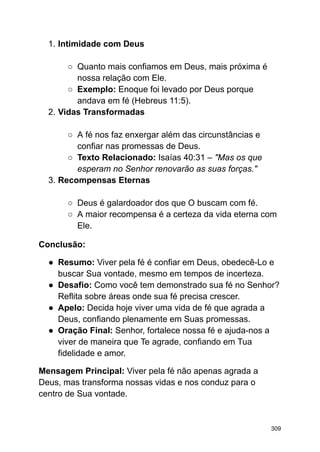 1. Intimidade com Deus
○ Quanto mais confiamos em Deus, mais próxima é
nossa relação com Ele.
○ Exemplo: Enoque foi levado por Deus porque
andava em fé (Hebreus 11:5).
2. Vidas Transformadas
○ A fé nos faz enxergar além das circunstâncias e
confiar nas promessas de Deus.
○ Texto Relacionado: Isaías 40:31 – "Mas os que
esperam no Senhor renovarão as suas forças."
3. Recompensas Eternas
○ Deus é galardoador dos que O buscam com fé.
○ A maior recompensa é a certeza da vida eterna com
Ele.
Conclusão:
● Resumo: Viver pela fé é confiar em Deus, obedecê-Lo e
buscar Sua vontade, mesmo em tempos de incerteza.
● Desafio: Como você tem demonstrado sua fé no Senhor?
Reflita sobre áreas onde sua fé precisa crescer.
● Apelo: Decida hoje viver uma vida de fé que agrada a
Deus, confiando plenamente em Suas promessas.
● Oração Final: Senhor, fortalece nossa fé e ajuda-nos a
viver de maneira que Te agrade, confiando em Tua
fidelidade e amor.
Mensagem Principal: Viver pela fé não apenas agrada a
Deus, mas transforma nossas vidas e nos conduz para o
centro de Sua vontade.
309
 