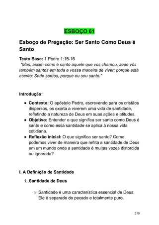 ESBOÇO 61
Esboço de Pregação: Ser Santo Como Deus é
Santo
Texto Base: 1 Pedro 1:15-16
"Mas, assim como é santo aquele que vos chamou, sede vós
também santos em toda a vossa maneira de viver; porque está
escrito: Sede santos, porque eu sou santo."
Introdução:
● Contexto: O apóstolo Pedro, escrevendo para os cristãos
dispersos, os exorta a viverem uma vida de santidade,
refletindo a natureza de Deus em suas ações e atitudes.
● Objetivo: Entender o que significa ser santo como Deus é
santo e como essa santidade se aplica à nossa vida
cotidiana.
● Reflexão inicial: O que significa ser santo? Como
podemos viver de maneira que reflita a santidade de Deus
em um mundo onde a santidade é muitas vezes distorcida
ou ignorada?
I. A Definição de Santidade
1. Santidade de Deus
○ Santidade é uma característica essencial de Deus;
Ele é separado do pecado e totalmente puro.
310
 