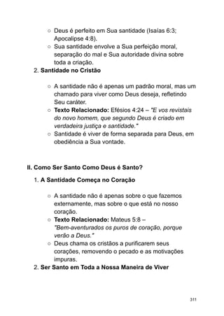 ○ Deus é perfeito em Sua santidade (Isaías 6:3;
Apocalipse 4:8).
○ Sua santidade envolve a Sua perfeição moral,
separação do mal e Sua autoridade divina sobre
toda a criação.
2. Santidade no Cristão
○ A santidade não é apenas um padrão moral, mas um
chamado para viver como Deus deseja, refletindo
Seu caráter.
○ Texto Relacionado: Efésios 4:24 – "E vos revistais
do novo homem, que segundo Deus é criado em
verdadeira justiça e santidade."
○ Santidade é viver de forma separada para Deus, em
obediência a Sua vontade.
II. Como Ser Santo Como Deus é Santo?
1. A Santidade Começa no Coração
○ A santidade não é apenas sobre o que fazemos
externamente, mas sobre o que está no nosso
coração.
○ Texto Relacionado: Mateus 5:8 –
"Bem-aventurados os puros de coração, porque
verão a Deus."
○ Deus chama os cristãos a purificarem seus
corações, removendo o pecado e as motivações
impuras.
2. Ser Santo em Toda a Nossa Maneira de Viver
311
 