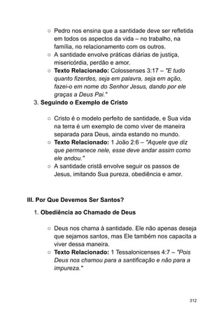 ○ Pedro nos ensina que a santidade deve ser refletida
em todos os aspectos da vida – no trabalho, na
família, no relacionamento com os outros.
○ A santidade envolve práticas diárias de justiça,
misericórdia, perdão e amor.
○ Texto Relacionado: Colossenses 3:17 – "E tudo
quanto fizerdes, seja em palavra, seja em ação,
fazei-o em nome do Senhor Jesus, dando por ele
graças a Deus Pai."
3. Seguindo o Exemplo de Cristo
○ Cristo é o modelo perfeito de santidade, e Sua vida
na terra é um exemplo de como viver de maneira
separada para Deus, ainda estando no mundo.
○ Texto Relacionado: 1 João 2:6 – "Aquele que diz
que permanece nele, esse deve andar assim como
ele andou."
○ A santidade cristã envolve seguir os passos de
Jesus, imitando Sua pureza, obediência e amor.
III. Por Que Devemos Ser Santos?
1. Obediência ao Chamado de Deus
○ Deus nos chama à santidade. Ele não apenas deseja
que sejamos santos, mas Ele também nos capacita a
viver dessa maneira.
○ Texto Relacionado: 1 Tessalonicenses 4:7 – "Pois
Deus nos chamou para a santificação e não para a
impureza."
312
 