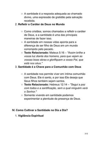 ○ A santidade é a resposta adequada ao chamado
divino, uma expressão de gratidão pela salvação
recebida.
2. Refletir o Caráter de Deus no Mundo
○ Como cristãos, somos chamados a refletir o caráter
de Deus, e a santidade é uma das principais
maneiras de fazer isso.
○ A santidade em nossas vidas aponta para a
diferença de ser filho de Deus em um mundo
corrompido pelo pecado.
○ Texto Relacionado: Mateus 5:16 – "Assim brilhe a
vossa luz diante dos homens, para que vejam as
vossas boas obras e glorifiquem a vosso Pai, que
está nos céus."
3. Santidade é a Chave para a Comunhão com Deus
○ A santidade nos permite viver em íntima comunhão
com Deus. Ele é santo, e por isso Ele deseja que
Seus filhos também sejam santos.
○ Texto Relacionado: Hebreus 12:14 – "Segui a paz
com todos e a santificação, sem a qual ninguém verá
o Senhor."
○ Somente vivendo em santidade podemos
experimentar a plenitude da presença de Deus.
IV. Como Cultivar a Santidade no Dia a Dia?
1. Vigilância Espiritual
313
 