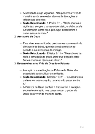 ○ A santidade exige vigilância. Não podemos viver de
maneira santa sem estar atentos às tentações e
influências externas.
○ Texto Relacionado: 1 Pedro 5:8 – "Sede sóbrios e
vigilantes; porque o vosso adversário, o diabo, anda
em derredor, como leão que ruge, procurando a
quem possa devorar."
2. Armadura de Deus
○ Para viver em santidade, precisamos nos revestir da
armadura de Deus, que nos ajuda a resistir ao
pecado e às investidas do inimigo.
○ Texto Relacionado: Efésios 6:11 – "Revesti-vos de
toda a armadura de Deus, para que possais estar
firmes contra as ciladas do diabo."
3. Desenvolver uma Vida de Oração e Palavra
○ A oração e a meditação na Palavra de Deus são
essenciais para cultivar a santidade.
○ Texto Relacionado: Salmos 119:11 – "Escondi a tua
palavra no meu coração, para eu não pecar contra
ti."
○ A Palavra de Deus purifica e transforma o coração,
enquanto a oração nos conecta com o poder de
Deus para viver de maneira santa.
314
 