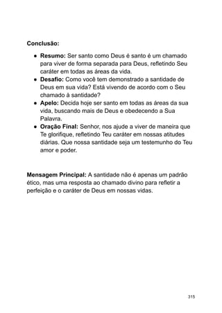 Conclusão:
● Resumo: Ser santo como Deus é santo é um chamado
para viver de forma separada para Deus, refletindo Seu
caráter em todas as áreas da vida.
● Desafio: Como você tem demonstrado a santidade de
Deus em sua vida? Está vivendo de acordo com o Seu
chamado à santidade?
● Apelo: Decida hoje ser santo em todas as áreas da sua
vida, buscando mais de Deus e obedecendo a Sua
Palavra.
● Oração Final: Senhor, nos ajude a viver de maneira que
Te glorifique, refletindo Teu caráter em nossas atitudes
diárias. Que nossa santidade seja um testemunho do Teu
amor e poder.
Mensagem Principal: A santidade não é apenas um padrão
ético, mas uma resposta ao chamado divino para refletir a
perfeição e o caráter de Deus em nossas vidas.
315
 