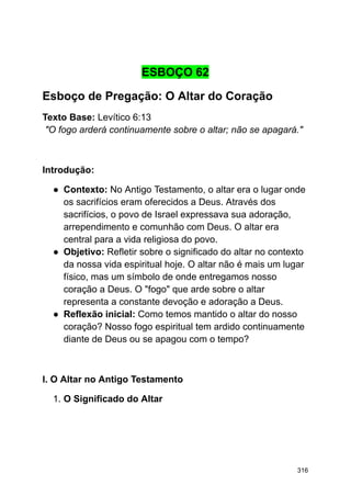 ESBOÇO 62
Esboço de Pregação: O Altar do Coração
Texto Base: Levítico 6:13
"O fogo arderá continuamente sobre o altar; não se apagará."
Introdução:
● Contexto: No Antigo Testamento, o altar era o lugar onde
os sacrifícios eram oferecidos a Deus. Através dos
sacrifícios, o povo de Israel expressava sua adoração,
arrependimento e comunhão com Deus. O altar era
central para a vida religiosa do povo.
● Objetivo: Refletir sobre o significado do altar no contexto
da nossa vida espiritual hoje. O altar não é mais um lugar
físico, mas um símbolo de onde entregamos nosso
coração a Deus. O "fogo" que arde sobre o altar
representa a constante devoção e adoração a Deus.
● Reflexão inicial: Como temos mantido o altar do nosso
coração? Nosso fogo espiritual tem ardido continuamente
diante de Deus ou se apagou com o tempo?
I. O Altar no Antigo Testamento
1. O Significado do Altar
316
 