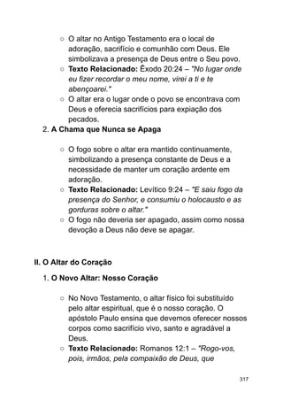 ○ O altar no Antigo Testamento era o local de
adoração, sacrifício e comunhão com Deus. Ele
simbolizava a presença de Deus entre o Seu povo.
○ Texto Relacionado: Êxodo 20:24 – "No lugar onde
eu fizer recordar o meu nome, virei a ti e te
abençoarei."
○ O altar era o lugar onde o povo se encontrava com
Deus e oferecia sacrifícios para expiação dos
pecados.
2. A Chama que Nunca se Apaga
○ O fogo sobre o altar era mantido continuamente,
simbolizando a presença constante de Deus e a
necessidade de manter um coração ardente em
adoração.
○ Texto Relacionado: Levítico 9:24 – "E saiu fogo da
presença do Senhor, e consumiu o holocausto e as
gorduras sobre o altar."
○ O fogo não deveria ser apagado, assim como nossa
devoção a Deus não deve se apagar.
II. O Altar do Coração
1. O Novo Altar: Nosso Coração
○ No Novo Testamento, o altar físico foi substituído
pelo altar espiritual, que é o nosso coração. O
apóstolo Paulo ensina que devemos oferecer nossos
corpos como sacrifício vivo, santo e agradável a
Deus.
○ Texto Relacionado: Romanos 12:1 – "Rogo-vos,
pois, irmãos, pela compaixão de Deus, que
317
 