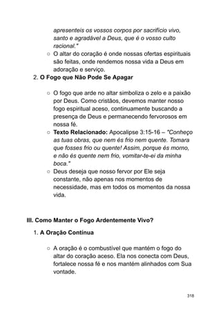 apresenteis os vossos corpos por sacrifício vivo,
santo e agradável a Deus, que é o vosso culto
racional."
○ O altar do coração é onde nossas ofertas espirituais
são feitas, onde rendemos nossa vida a Deus em
adoração e serviço.
2. O Fogo que Não Pode Se Apagar
○ O fogo que arde no altar simboliza o zelo e a paixão
por Deus. Como cristãos, devemos manter nosso
fogo espiritual aceso, continuamente buscando a
presença de Deus e permanecendo fervorosos em
nossa fé.
○ Texto Relacionado: Apocalipse 3:15-16 – "Conheço
as tuas obras, que nem és frio nem quente. Tomara
que fosses frio ou quente! Assim, porque és morno,
e não és quente nem frio, vomitar-te-ei da minha
boca."
○ Deus deseja que nosso fervor por Ele seja
constante, não apenas nos momentos de
necessidade, mas em todos os momentos da nossa
vida.
III. Como Manter o Fogo Ardentemente Vivo?
1. A Oração Contínua
○ A oração é o combustível que mantém o fogo do
altar do coração aceso. Ela nos conecta com Deus,
fortalece nossa fé e nos mantém alinhados com Sua
vontade.
318
 