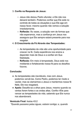 3. Confie na Resposta de Jesus:
○ Jesus não deixou Pedro afundar, e Ele não nos
deixará também. Podemos confiar que Ele está no
controle de todas as situações e que Ele age em
nosso favor, mesmo quando não vemos a solução
imediatamente.
○ Reflexão: Às vezes, a solução vem de formas que
não esperamos, mas a confiança em Jesus nos
assegura que Ele sempre estará presente para nos
resgatar.
4. O Crescimento da Fé Através das Tempestades:
○ As tempestades da vida são uma oportunidade para
crescer na fé. Cada experiência nos ensina a
depender mais de Deus e a confiar em Sua
fidelidade.
○ Reflexão: Em meio à tempestade, Deus está nos
moldando e fortalecendo nossa fé para os desafios
futuros.
Conclusão:
● As tempestades são inevitáveis, mas com Jesus,
podemos vencê-las. Como Pedro, podemos ter medo e
vacilar, mas se clamarmos a Jesus e mantermos nossa fé
Nele, Ele nos resgatará.
● Apelo: Desafie-se a olhar para Jesus, mesmo quando os
ventos forem fortes e as ondas altas. Confie n'Ele para
vencer as tempestades da vida, sabendo que Ele nunca
nos abandonará.
Versículo Final: Isaías 43:2
"Quando passares pelas águas, estarei contigo; e, quando
31
 