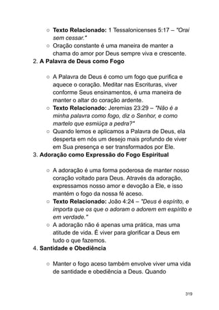 ○ Texto Relacionado: 1 Tessalonicenses 5:17 – "Orai
sem cessar."
○ Oração constante é uma maneira de manter a
chama do amor por Deus sempre viva e crescente.
2. A Palavra de Deus como Fogo
○ A Palavra de Deus é como um fogo que purifica e
aquece o coração. Meditar nas Escrituras, viver
conforme Seus ensinamentos, é uma maneira de
manter o altar do coração ardente.
○ Texto Relacionado: Jeremias 23:29 – "Não é a
minha palavra como fogo, diz o Senhor, e como
martelo que esmiúça a pedra?"
○ Quando lemos e aplicamos a Palavra de Deus, ela
desperta em nós um desejo mais profundo de viver
em Sua presença e ser transformados por Ele.
3. Adoração como Expressão do Fogo Espiritual
○ A adoração é uma forma poderosa de manter nosso
coração voltado para Deus. Através da adoração,
expressamos nosso amor e devoção a Ele, e isso
mantém o fogo da nossa fé aceso.
○ Texto Relacionado: João 4:24 – "Deus é espírito, e
importa que os que o adoram o adorem em espírito e
em verdade."
○ A adoração não é apenas uma prática, mas uma
atitude de vida. É viver para glorificar a Deus em
tudo o que fazemos.
4. Santidade e Obediência
○ Manter o fogo aceso também envolve viver uma vida
de santidade e obediência a Deus. Quando
319
 