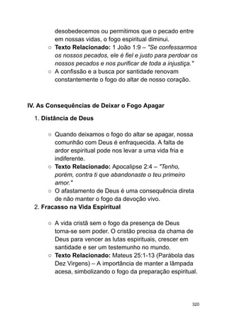 desobedecemos ou permitimos que o pecado entre
em nossas vidas, o fogo espiritual diminui.
○ Texto Relacionado: 1 João 1:9 – "Se confessarmos
os nossos pecados, ele é fiel e justo para perdoar os
nossos pecados e nos purificar de toda a injustiça."
○ A confissão e a busca por santidade renovam
constantemente o fogo do altar de nosso coração.
IV. As Consequências de Deixar o Fogo Apagar
1. Distância de Deus
○ Quando deixamos o fogo do altar se apagar, nossa
comunhão com Deus é enfraquecida. A falta de
ardor espiritual pode nos levar a uma vida fria e
indiferente.
○ Texto Relacionado: Apocalipse 2:4 – "Tenho,
porém, contra ti que abandonaste o teu primeiro
amor."
○ O afastamento de Deus é uma consequência direta
de não manter o fogo da devoção vivo.
2. Fracasso na Vida Espiritual
○ A vida cristã sem o fogo da presença de Deus
torna-se sem poder. O cristão precisa da chama de
Deus para vencer as lutas espirituais, crescer em
santidade e ser um testemunho no mundo.
○ Texto Relacionado: Mateus 25:1-13 (Parábola das
Dez Virgens) – A importância de manter a lâmpada
acesa, simbolizando o fogo da preparação espiritual.
320
 