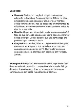 Conclusão:
● Resumo: O altar do coração é o lugar onde nossa
adoração e devoção a Deus acontecem. O fogo no altar,
simbolizando nossa paixão por Ele, deve ser mantido
aceso continuamente, não se apagando em momentos de
dificuldade, mas queimando com intensidade em todos os
dias da nossa vida.
● Desafio: O que tem alimentado o altar do seu coração? O
fogo da sua devoção está aceso? Como podemos renovar
nosso ardor por Deus e garantir que Ele permaneça em
primeiro lugar em nossa vida?
● Oração Final: Senhor, acende o fogo da nossa devoção,
que nunca se apague, e nos capacite a viver com um
coração ardente de amor por Ti. Que o altar do nosso
coração sempre Te glorifique em espírito e em verdade.
Amém.
Mensagem Principal: O altar do coração é o lugar onde Deus
deve ser adorado e servido com paixão e sinceridade. O fogo
de nossa devoção nunca deve se apagar, mas deve arder
continuamente em nosso relacionamento com Ele.
321
 