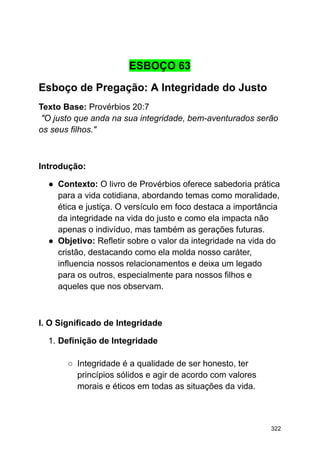 ESBOÇO 63
Esboço de Pregação: A Integridade do Justo
Texto Base: Provérbios 20:7
"O justo que anda na sua integridade, bem-aventurados serão
os seus filhos."
Introdução:
● Contexto: O livro de Provérbios oferece sabedoria prática
para a vida cotidiana, abordando temas como moralidade,
ética e justiça. O versículo em foco destaca a importância
da integridade na vida do justo e como ela impacta não
apenas o indivíduo, mas também as gerações futuras.
● Objetivo: Refletir sobre o valor da integridade na vida do
cristão, destacando como ela molda nosso caráter,
influencia nossos relacionamentos e deixa um legado
para os outros, especialmente para nossos filhos e
aqueles que nos observam.
I. O Significado de Integridade
1. Definição de Integridade
○ Integridade é a qualidade de ser honesto, ter
princípios sólidos e agir de acordo com valores
morais e éticos em todas as situações da vida.
322
 