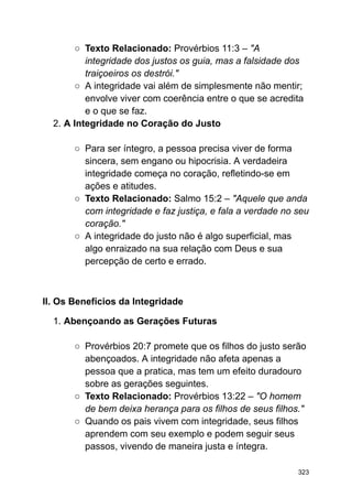 ○ Texto Relacionado: Provérbios 11:3 – "A
integridade dos justos os guia, mas a falsidade dos
traiçoeiros os destrói."
○ A integridade vai além de simplesmente não mentir;
envolve viver com coerência entre o que se acredita
e o que se faz.
2. A Integridade no Coração do Justo
○ Para ser íntegro, a pessoa precisa viver de forma
sincera, sem engano ou hipocrisia. A verdadeira
integridade começa no coração, refletindo-se em
ações e atitudes.
○ Texto Relacionado: Salmo 15:2 – "Aquele que anda
com integridade e faz justiça, e fala a verdade no seu
coração."
○ A integridade do justo não é algo superficial, mas
algo enraizado na sua relação com Deus e sua
percepção de certo e errado.
II. Os Benefícios da Integridade
1. Abençoando as Gerações Futuras
○ Provérbios 20:7 promete que os filhos do justo serão
abençoados. A integridade não afeta apenas a
pessoa que a pratica, mas tem um efeito duradouro
sobre as gerações seguintes.
○ Texto Relacionado: Provérbios 13:22 – "O homem
de bem deixa herança para os filhos de seus filhos."
○ Quando os pais vivem com integridade, seus filhos
aprendem com seu exemplo e podem seguir seus
passos, vivendo de maneira justa e íntegra.
323
 