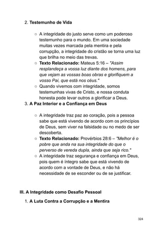 2. Testemunho de Vida
○ A integridade do justo serve como um poderoso
testemunho para o mundo. Em uma sociedade
muitas vezes marcada pela mentira e pela
corrupção, a integridade do cristão se torna uma luz
que brilha no meio das trevas.
○ Texto Relacionado: Mateus 5:16 – "Assim
resplandeça a vossa luz diante dos homens, para
que vejam as vossas boas obras e glorifiquem a
vosso Pai, que está nos céus."
○ Quando vivemos com integridade, somos
testemunhas vivas de Cristo, e nossa conduta
honesta pode levar outros a glorificar a Deus.
3. A Paz Interior e a Confiança em Deus
○ A integridade traz paz ao coração, pois a pessoa
sabe que está vivendo de acordo com os princípios
de Deus, sem viver na falsidade ou no medo de ser
descoberta.
○ Texto Relacionado: Provérbios 28:6 – "Melhor é o
pobre que anda na sua integridade do que o
perverso de vereda dupla, ainda que seja rico."
○ A integridade traz segurança e confiança em Deus,
pois quem é íntegro sabe que está vivendo de
acordo com a vontade de Deus, e não há
necessidade de se esconder ou de se justificar.
III. A Integridade como Desafio Pessoal
1. A Luta Contra a Corrupção e a Mentira
324
 