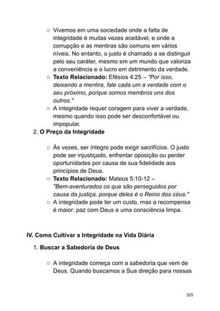 ○ Vivemos em uma sociedade onde a falta de
integridade é muitas vezes aceitável, e onde a
corrupção e as mentiras são comuns em vários
níveis. No entanto, o justo é chamado a se distinguir
pelo seu caráter, mesmo em um mundo que valoriza
a conveniência e o lucro em detrimento da verdade.
○ Texto Relacionado: Efésios 4:25 – "Por isso,
deixando a mentira, fale cada um a verdade com o
seu próximo, porque somos membros uns dos
outros."
○ A integridade requer coragem para viver a verdade,
mesmo quando isso pode ser desconfortável ou
impopular.
2. O Preço da Integridade
○ Às vezes, ser íntegro pode exigir sacrifícios. O justo
pode ser injustiçado, enfrentar oposição ou perder
oportunidades por causa de sua fidelidade aos
princípios de Deus.
○ Texto Relacionado: Mateus 5:10-12 –
"Bem-aventurados os que são perseguidos por
causa da justiça, porque deles é o Reino dos céus."
○ A integridade pode ter um custo, mas a recompensa
é maior: paz com Deus e uma consciência limpa.
IV. Como Cultivar a Integridade na Vida Diária
1. Buscar a Sabedoria de Deus
○ A integridade começa com a sabedoria que vem de
Deus. Quando buscamos a Sua direção para nossas
325
 