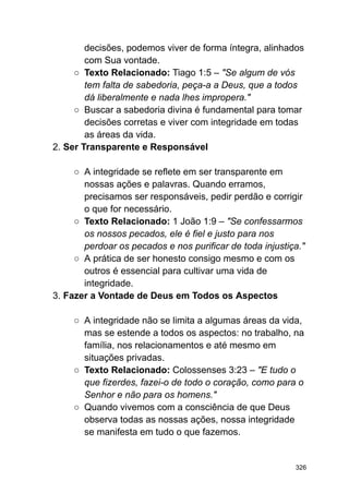 decisões, podemos viver de forma íntegra, alinhados
com Sua vontade.
○ Texto Relacionado: Tiago 1:5 – "Se algum de vós
tem falta de sabedoria, peça-a a Deus, que a todos
dá liberalmente e nada lhes impropera."
○ Buscar a sabedoria divina é fundamental para tomar
decisões corretas e viver com integridade em todas
as áreas da vida.
2. Ser Transparente e Responsável
○ A integridade se reflete em ser transparente em
nossas ações e palavras. Quando erramos,
precisamos ser responsáveis, pedir perdão e corrigir
o que for necessário.
○ Texto Relacionado: 1 João 1:9 – "Se confessarmos
os nossos pecados, ele é fiel e justo para nos
perdoar os pecados e nos purificar de toda injustiça."
○ A prática de ser honesto consigo mesmo e com os
outros é essencial para cultivar uma vida de
integridade.
3. Fazer a Vontade de Deus em Todos os Aspectos
○ A integridade não se limita a algumas áreas da vida,
mas se estende a todos os aspectos: no trabalho, na
família, nos relacionamentos e até mesmo em
situações privadas.
○ Texto Relacionado: Colossenses 3:23 – "E tudo o
que fizerdes, fazei-o de todo o coração, como para o
Senhor e não para os homens."
○ Quando vivemos com a consciência de que Deus
observa todas as nossas ações, nossa integridade
se manifesta em tudo o que fazemos.
326
 