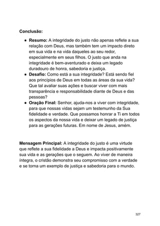 Conclusão:
● Resumo: A integridade do justo não apenas reflete a sua
relação com Deus, mas também tem um impacto direto
em sua vida e na vida daqueles ao seu redor,
especialmente em seus filhos. O justo que anda na
integridade é bem-aventurado e deixa um legado
duradouro de honra, sabedoria e justiça.
● Desafio: Como está a sua integridade? Está sendo fiel
aos princípios de Deus em todas as áreas da sua vida?
Que tal avaliar suas ações e buscar viver com mais
transparência e responsabilidade diante de Deus e das
pessoas?
● Oração Final: Senhor, ajuda-nos a viver com integridade,
para que nossas vidas sejam um testemunho da Sua
fidelidade e verdade. Que possamos honrar a Ti em todos
os aspectos da nossa vida e deixar um legado de justiça
para as gerações futuras. Em nome de Jesus, amém.
Mensagem Principal: A integridade do justo é uma virtude
que reflete a sua fidelidade a Deus e impacta positivamente
sua vida e as gerações que o seguem. Ao viver de maneira
íntegra, o cristão demonstra seu compromisso com a verdade
e se torna um exemplo de justiça e sabedoria para o mundo.
327
 